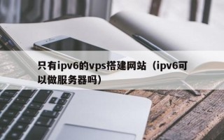 西安只有ipv6的vps搭建网站（ipv6可以做服务器吗）